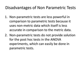 Disadvantages of Non Parametric Tests
1. Non-parametric tests are less powerful in
comparison to parametric tests because it
uses non-metric data which itself is less
accurate in comparison to the metric data.
2. Non-parametric tests do not provide solution
for the post hoc tests in the ANOVA
experiments, which can easily be done in
parametric tests.
 