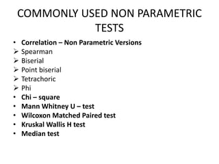 COMMONLY USED NON PARAMETRIC
TESTS
• Correlation – Non Parametric Versions
 Spearman
 Biserial
 Point biserial
 Tetrachoric
 Phi
• Chi – square
• Mann Whitney U – test
• Wilcoxon Matched Paired test
• Kruskal Wallis H test
• Median test
 