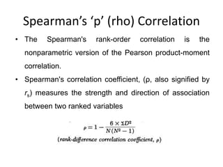 Spearman’s ‘p’ (rho) Correlation
• The Spearman's rank-order correlation is the
nonparametric version of the Pearson product-moment
correlation.
• Spearman's correlation coefficient, (ρ, also signified by
rs) measures the strength and direction of association
between two ranked variables
 