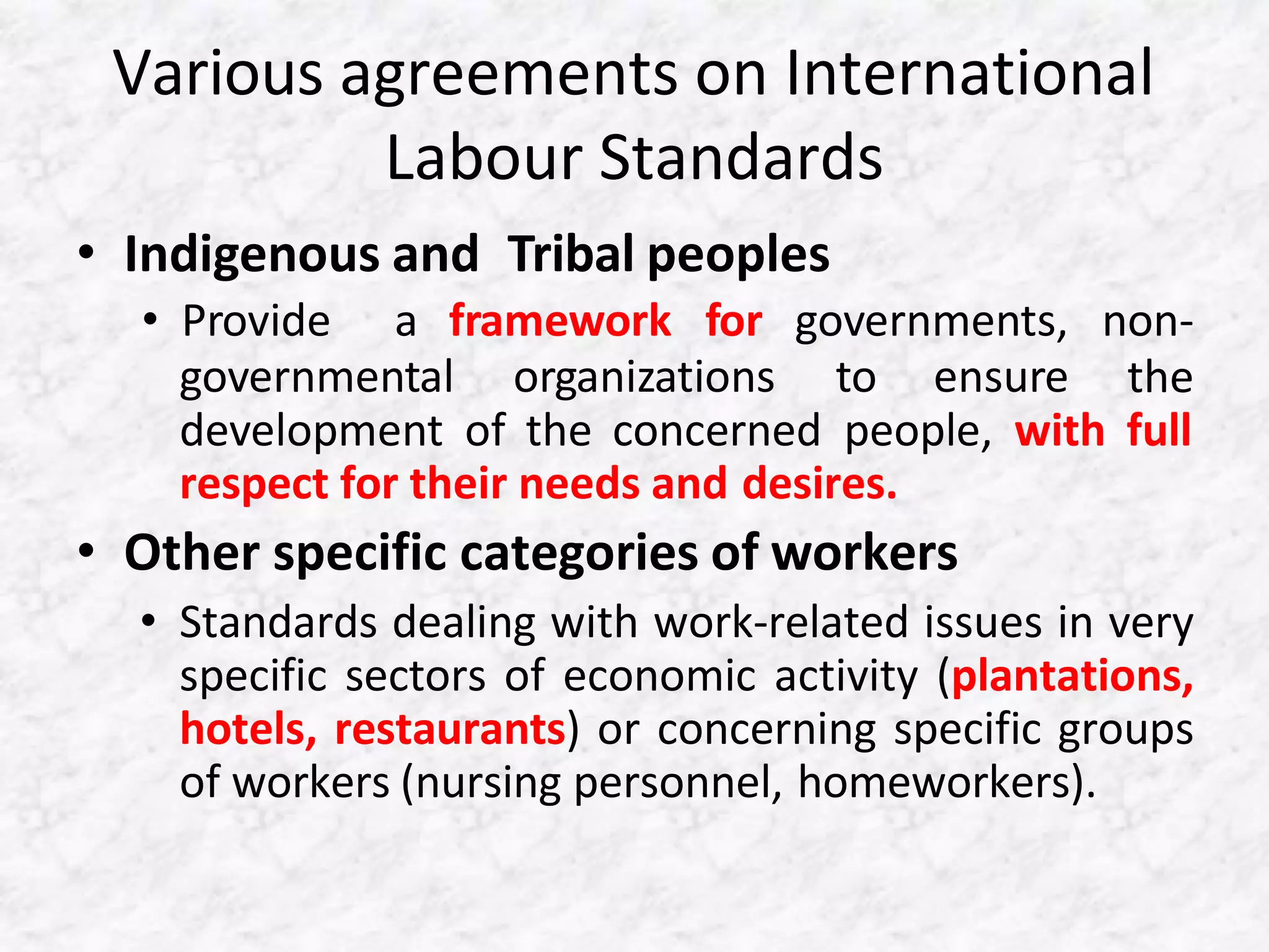 Various agreements on International
Labour Standards
• Indigenous and Tribal peoples
governmental organizations to ensure
• Provide a framework for governments, non-
the
development of the concerned people, with full
respect for their needs and desires.
• Other specific categories of workers
• Standards dealing with work-related issues in very
specific sectors of economic activity (plantations,
hotels, restaurants) or concerning specific groups
of workers (nursing personnel, homeworkers).
 