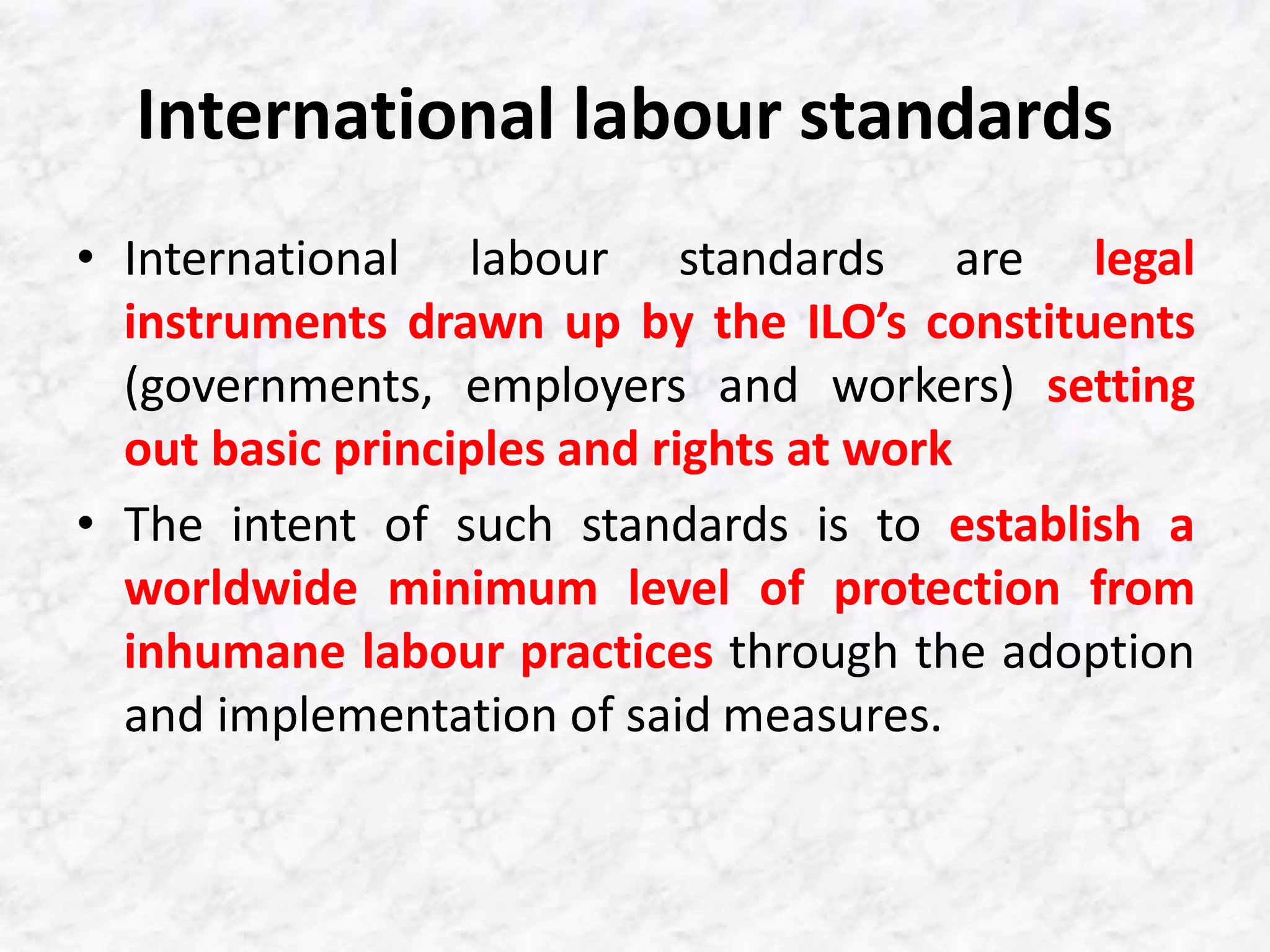 International labour standards
• International labour standards are legal
instruments drawn up by the ILO’s constituents
(governments, employers and workers) setting
out basic principles and rights at work
• The intent of such standards is to establish a
worldwide minimum level of protection from
inhumane labour practices through the adoption
and implementation of said measures.
 