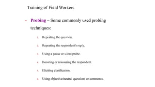 Training of Field Workers
• Probing – Some commonly used probing
techniques:
1. Repeating the question.
2. Repeating the r...