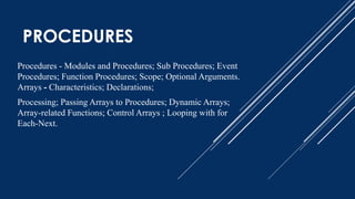 PROCEDURES
Procedures - Modules and Procedures; Sub Procedures; Event
Procedures; Function Procedures; Scope; Optional Arguments.
Arrays - Characteristics; Declarations;
Processing; Passing Arrays to Procedures; Dynamic Arrays;
Array-related Functions; Control Arrays ; Looping with for
Each-Next.
 