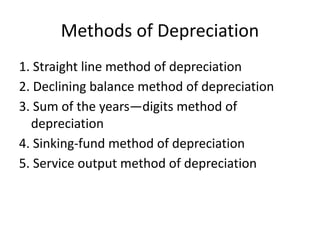 Methods of Depreciation
1. Straight line method of depreciation
2. Declining balance method of depreciation
3. Sum of the years—digits method of
depreciation
4. Sinking-fund method of depreciation
5. Service output method of depreciation
 