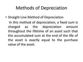 Methods of Depreciation
• Straight Line Method of Depreciation
In this method of depreciation, a fixed sum is
charged as the depreciation amount
throughout the lifetime of an asset such that
the accumulated sum at the end of the life of
the asset is exactly equal to the purchase
value of the asset.
 