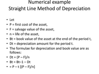 Numerical example
Straight Line Method of Depreciation
• Let
• P = first cost of the asset,
• F = salvage value of the asset,
• n = life of the asset,
• Bt = book value of the asset at the end of the period t,
• Dt = depreciation amount for the period t.
• The formulae for depreciation and book value are as
follows:
• Dt = (P – F)/n
• Bt = Bt–1 – Dt
• = P – t [(P – F)/n]
 