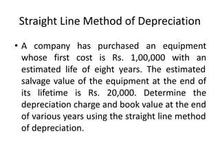 Straight Line Method of Depreciation
• A company has purchased an equipment
whose first cost is Rs. 1,00,000 with an
estimated life of eight years. The estimated
salvage value of the equipment at the end of
its lifetime is Rs. 20,000. Determine the
depreciation charge and book value at the end
of various years using the straight line method
of depreciation.
 