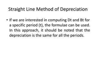 Straight Line Method of Depreciation
• If we are interested in computing Dt and Bt for
a specific period (t), the formulae can be used.
In this approach, it should be noted that the
depreciation is the same for all the periods.
 