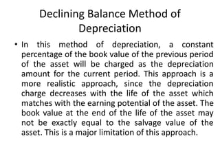 Declining Balance Method of
Depreciation
• In this method of depreciation, a constant
percentage of the book value of the previous period
of the asset will be charged as the depreciation
amount for the current period. This approach is a
more realistic approach, since the depreciation
charge decreases with the life of the asset which
matches with the earning potential of the asset. The
book value at the end of the life of the asset may
not be exactly equal to the salvage value of the
asset. This is a major limitation of this approach.
 