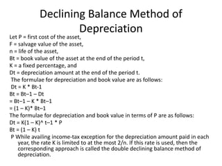 Declining Balance Method of
Depreciation
Let P = first cost of the asset,
F = salvage value of the asset,
n = life of the asset,
Bt = book value of the asset at the end of the period t,
K = a fixed percentage, and
Dt = depreciation amount at the end of the period t.
The formulae for depreciation and book value are as follows:
Dt = K * Bt-1
Bt = Bt–1 – Dt
= Bt–1 – K * Bt–1
= (1 – K)* Bt–1
The formulae for depreciation and book value in terms of P are as follows:
Dt = K(1 – K)^ t–1 * P
Bt = (1 – K) t
P While availing income-tax exception for the depreciation amount paid in each
year, the rate K is limited to at the most 2/n. If this rate is used, then the
corresponding approach is called the double declining balance method of
depreciation.
 