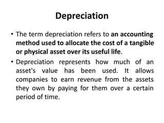 Depreciation
• The term depreciation refers to an accounting
method used to allocate the cost of a tangible
or physical asset over its useful life.
• Depreciation represents how much of an
asset's value has been used. It allows
companies to earn revenue from the assets
they own by paying for them over a certain
period of time.
 