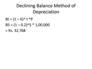 Declining Balance Method of
Depreciation
Bt = (1 – K)^ t *P
B5 = (1 – 0.2)^5 * 1,00,000
= Rs. 32,768
 
