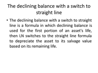 The declining balance with a switch to
straight line
• The declining balance with a switch to straight
line is a formula in which declining balance is
used for the first portion of an asset's life,
then LN switches to the straight line formula
to depreciate the asset to its salvage value
based on its remaining life.
 