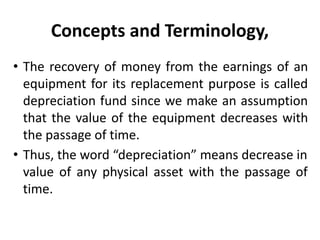 Concepts and Terminology,
• The recovery of money from the earnings of an
equipment for its replacement purpose is called
depreciation fund since we make an assumption
that the value of the equipment decreases with
the passage of time.
• Thus, the word “depreciation” means decrease in
value of any physical asset with the passage of
time.
 