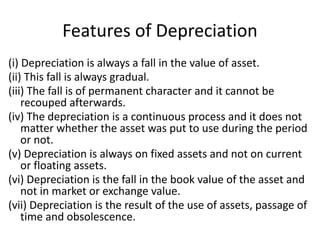 Features of Depreciation
(i) Depreciation is always a fall in the value of asset.
(ii) This fall is always gradual.
(iii) The fall is of permanent character and it cannot be
recouped afterwards.
(iv) The depreciation is a continuous process and it does not
matter whether the asset was put to use during the period
or not.
(v) Depreciation is always on fixed assets and not on current
or floating assets.
(vi) Depreciation is the fall in the book value of the asset and
not in market or exchange value.
(vii) Depreciation is the result of the use of assets, passage of
time and obsolescence.
 
