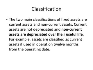 Classification
• The two main classifications of fixed assets are
current assets and non-current assets. Current
assets are not depreciated and non-current
assets are depreciated over their useful life.
For example, assets are classified as current
assets if used in operation twelve months
from the operating date.
 
