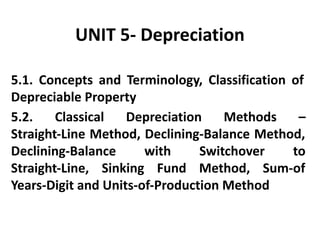 UNIT 5- Depreciation
5.1. Concepts and Terminology, Classification of
Depreciable Property
5.2. Classical Depreciation Methods –
Straight-Line Method, Declining-Balance Method,
Declining-Balance with Switchover to
Straight-Line, Sinking Fund Method, Sum-of
Years-Digit and Units-of-Production Method
 
