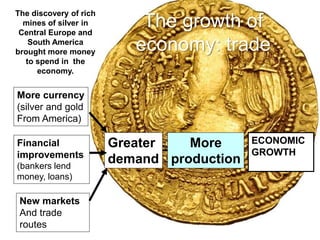 The growth of
economy: trade
More currency
(silver and gold
From America)
Financial
improvements
(bankers lend
money, loans)
New markets
And trade
routes
Greater
demand
More
production
ECONOMIC
GROWTH
The discovery of rich
mines of silver in
Central Europe and
South America
brought more money
to spend in the
economy.
 