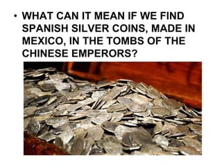 • WHAT CAN IT MEAN IF WE FIND
SPANISH SILVER COINS, MADE IN
MEXICO, IN THE TOMBS OF THE
CHINESE EMPERORS?
 