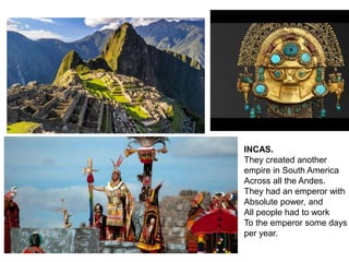 INCAS.
They created another
empire in South America
Across all the Andes.
They had an emperor with
Absolute power, and
All people had to work
To the emperor some days
per year.
 