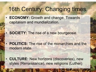 16th Century: Changing times.
• ECONOMY: Growth and change. Towards
capitalism and mundialization.
• SOCIETY: The rise of a new bourgeosie.
• POLITICS: The rise of the monarchies and the
modern state.
• CULTURE: New horizons (discoveries), new
styles (Renaissance), new religions (Luther)
 