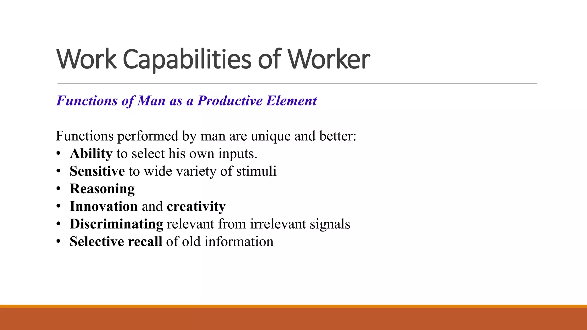 Work Capabilities of Worker
Functions of Man as a Productive Element
Functions performed by man are unique and better:
• Ability to select his own inputs.
• Sensitive to wide variety of stimuli
• Reasoning
• Innovation and creativity
• Discriminating relevant from irrelevant signals
• Selective recall of old information
 