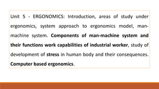 Unit 5 - ERGONOMICS: Introduction, areas of study under
ergonomics, system approach to ergonomics model, man-
machine system. Components of man-machine system and
their functions work capabilities of industrial worker, study of
development of stress in human body and their consequences.
Computer based ergonomics.
 