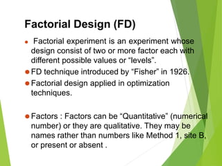 Factorial Design (FD)
⚫ Factorial experiment is an experiment whose
design consist of two or more factor each with
different possible values or “levels”.
⚫FD technique introduced by “Fisher” in 1926.
⚫Factorial design applied in optimization
techniques.
⚫Factors : Factors can be “Quantitative” (numerical
number) or they are qualitative. They may be
names rather than numbers like Method 1, site B,
or present or absent .
 