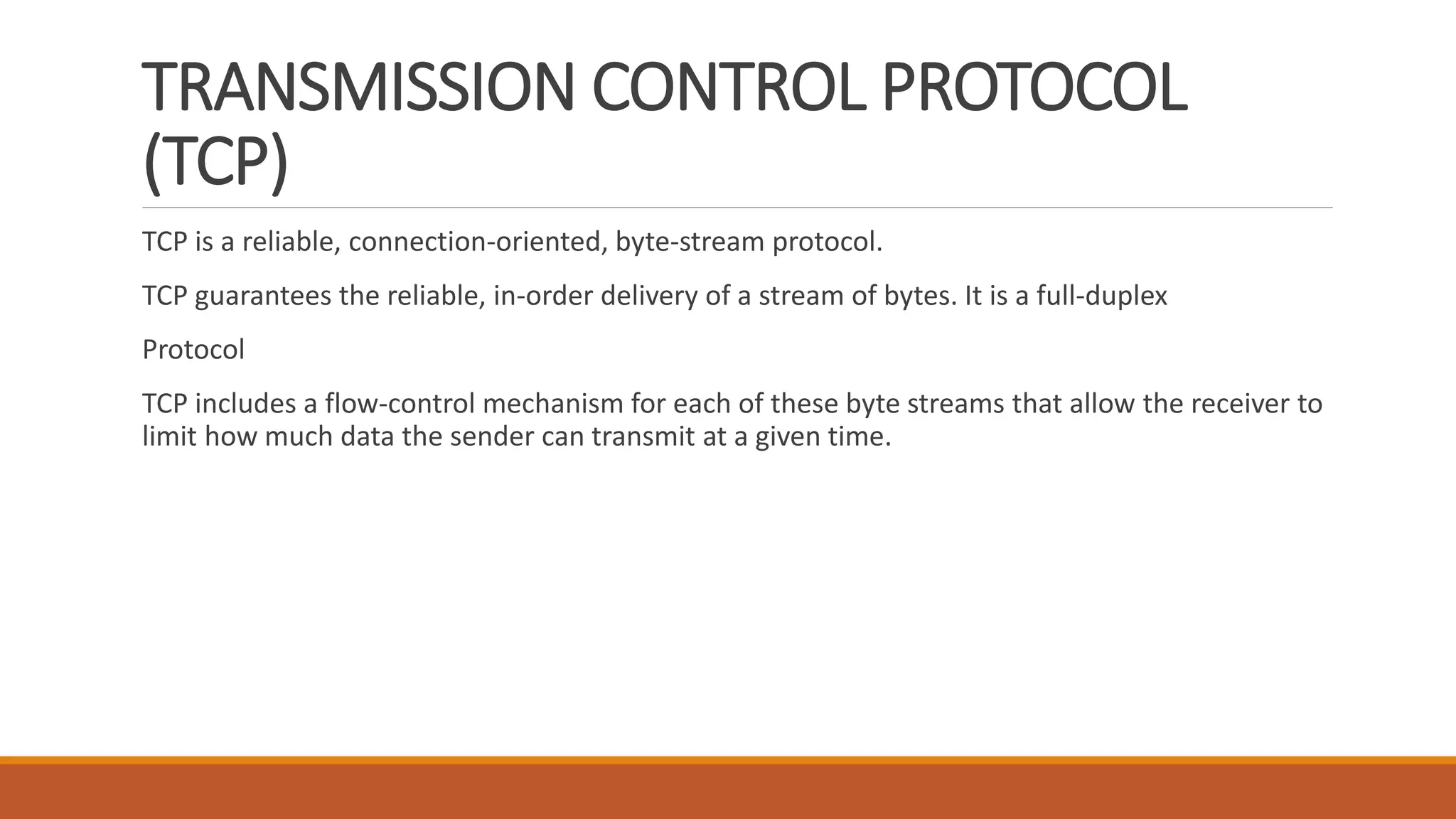 TRANSMISSION CONTROL PROTOCOL
(TCP)
TCP is a reliable, connection-oriented, byte-stream protocol.
TCP guarantees the reliable, in-order delivery of a stream of bytes. It is a full-duplex
Protocol
TCP includes a flow-control mechanism for each of these byte streams that allow the receiver to
limit how much data the sender can transmit at a given time.
 