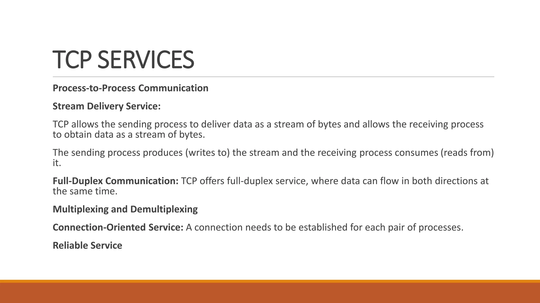 TCP SERVICES
Process-to-Process Communication
Stream Delivery Service:
TCP allows the sending process to deliver data as a stream of bytes and allows the receiving process
to obtain data as a stream of bytes.
The sending process produces (writes to) the stream and the receiving process consumes (reads from)
it.
Full-Duplex Communication: TCP offers full-duplex service, where data can flow in both directions at
the same time.
Multiplexing and Demultiplexing
Connection-Oriented Service: A connection needs to be established for each pair of processes.
Reliable Service
 