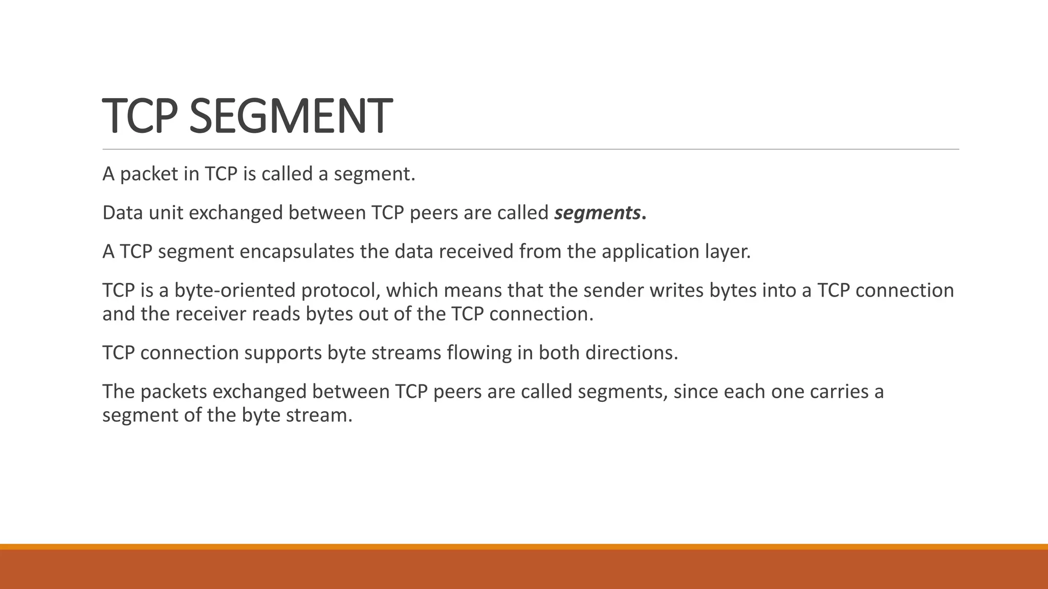 TCP SEGMENT
A packet in TCP is called a segment.
Data unit exchanged between TCP peers are called segments.
A TCP segment encapsulates the data received from the application layer.
TCP is a byte-oriented protocol, which means that the sender writes bytes into a TCP connection
and the receiver reads bytes out of the TCP connection.
TCP connection supports byte streams flowing in both directions.
The packets exchanged between TCP peers are called segments, since each one carries a
segment of the byte stream.
 