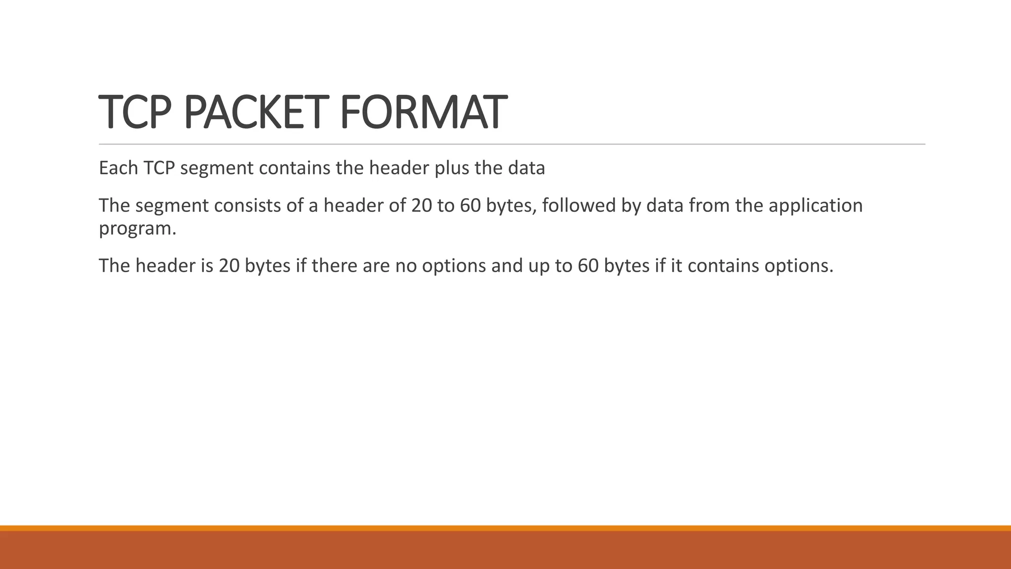 TCP PACKET FORMAT
Each TCP segment contains the header plus the data
The segment consists of a header of 20 to 60 bytes, followed by data from the application
program.
The header is 20 bytes if there are no options and up to 60 bytes if it contains options.
 