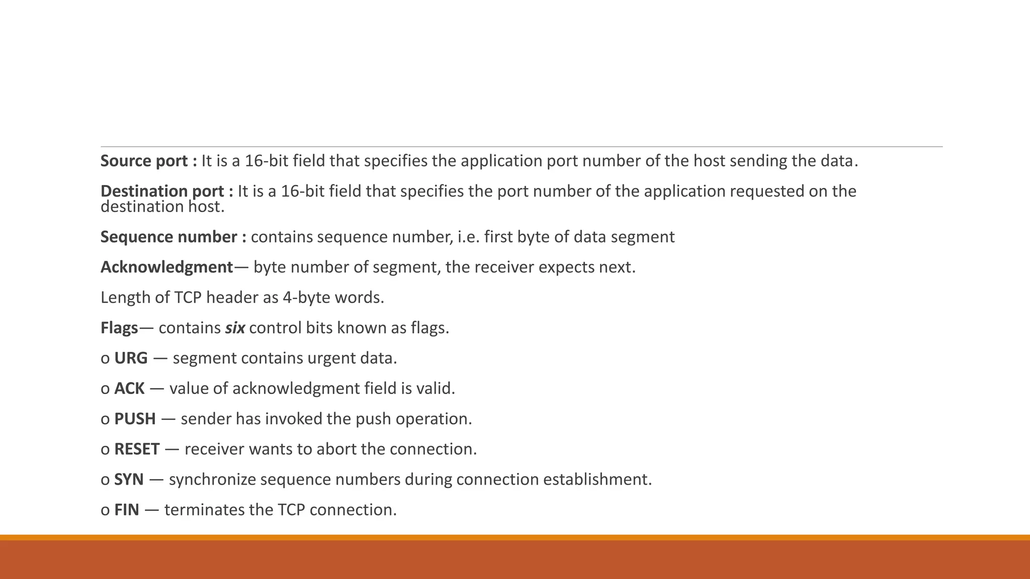 Source port : It is a 16-bit field that specifies the application port number of the host sending the data.
Destination port : It is a 16-bit field that specifies the port number of the application requested on the
destination host.
Sequence number : contains sequence number, i.e. first byte of data segment
Acknowledgment― byte number of segment, the receiver expects next.
Length of TCP header as 4-byte words.
Flags― contains six control bits known as flags.
o URG — segment contains urgent data.
o ACK — value of acknowledgment field is valid.
o PUSH — sender has invoked the push operation.
o RESET — receiver wants to abort the connection.
o SYN — synchronize sequence numbers during connection establishment.
o FIN — terminates the TCP connection.
 