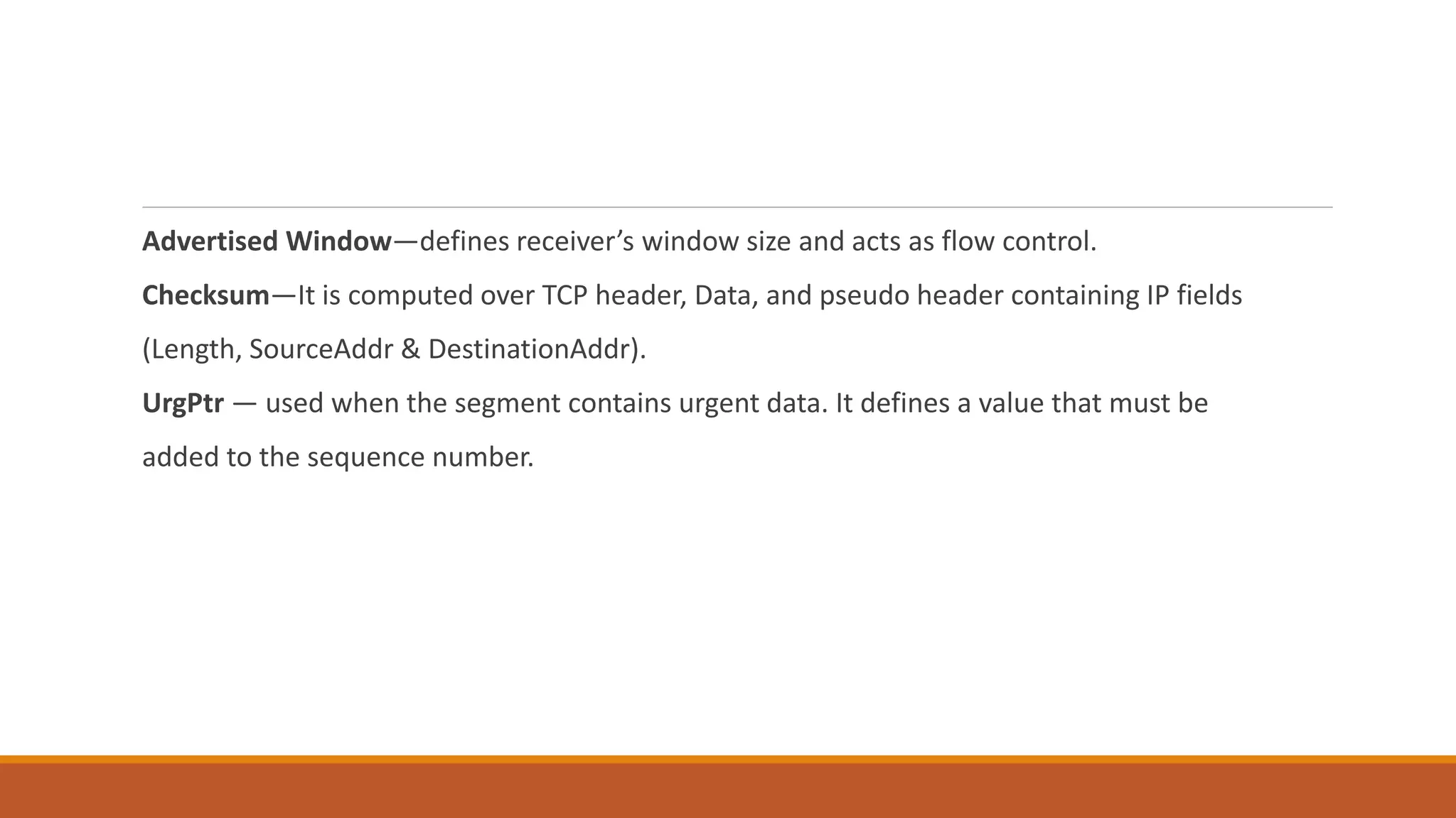Advertised Window―defines receiver’s window size and acts as flow control.
Checksum―It is computed over TCP header, Data, and pseudo header containing IP fields
(Length, SourceAddr & DestinationAddr).
UrgPtr ― used when the segment contains urgent data. It defines a value that must be
added to the sequence number.
 