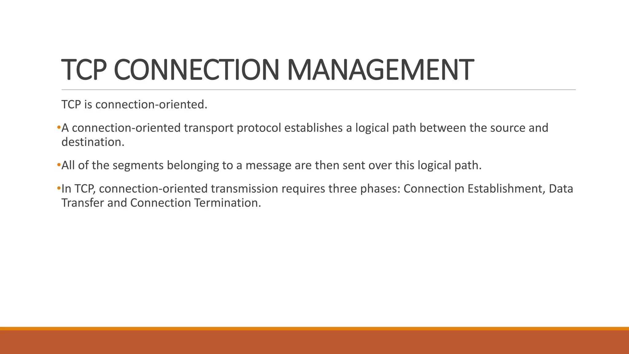 TCP CONNECTION MANAGEMENT
TCP is connection-oriented.
•A connection-oriented transport protocol establishes a logical path between the source and
destination.
•All of the segments belonging to a message are then sent over this logical path.
•In TCP, connection-oriented transmission requires three phases: Connection Establishment, Data
Transfer and Connection Termination.
 