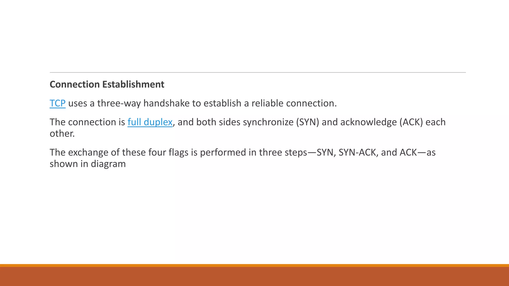 Connection Establishment
TCP uses a three-way handshake to establish a reliable connection.
The connection is full duplex, and both sides synchronize (SYN) and acknowledge (ACK) each
other.
The exchange of these four flags is performed in three steps—SYN, SYN-ACK, and ACK—as
shown in diagram
 