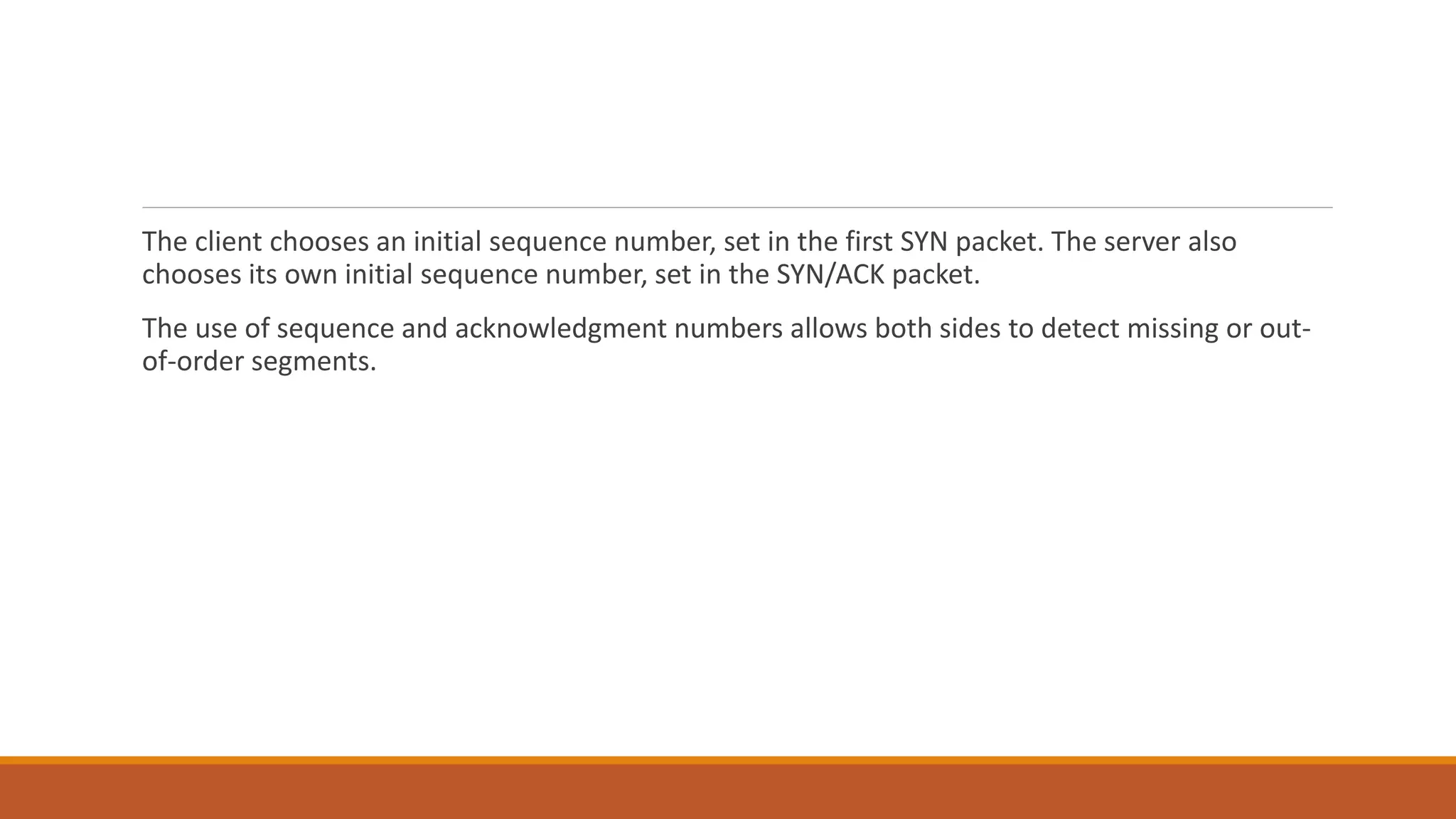 The client chooses an initial sequence number, set in the first SYN packet. The server also
chooses its own initial sequence number, set in the SYN/ACK packet.
The use of sequence and acknowledgment numbers allows both sides to detect missing or out-
of-order segments.
 