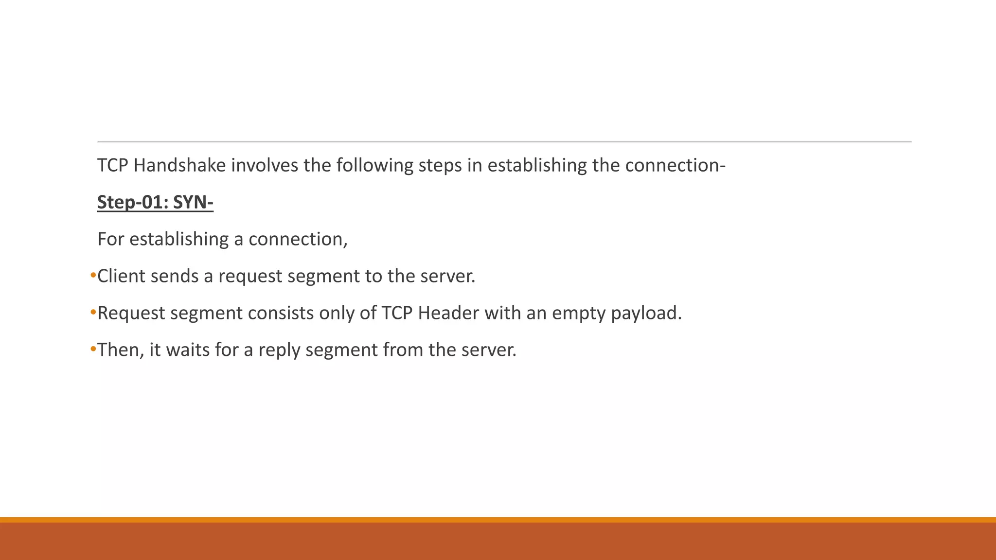TCP Handshake involves the following steps in establishing the connection-
Step-01: SYN-
For establishing a connection,
•Client sends a request segment to the server.
•Request segment consists only of TCP Header with an empty payload.
•Then, it waits for a reply segment from the server.
 