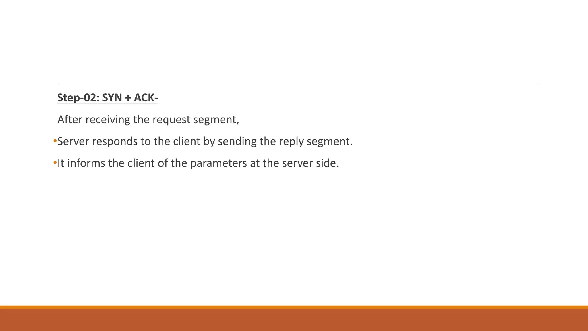 Step-02: SYN + ACK-
After receiving the request segment,
•Server responds to the client by sending the reply segment.
•It informs the client of the parameters at the server side.
 