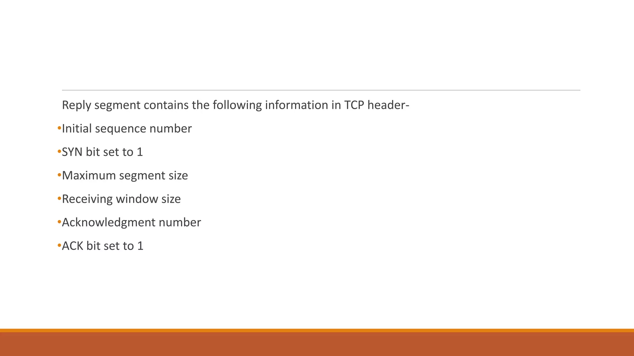 Reply segment contains the following information in TCP header-
•Initial sequence number
•SYN bit set to 1
•Maximum segment size
•Receiving window size
•Acknowledgment number
•ACK bit set to 1
 