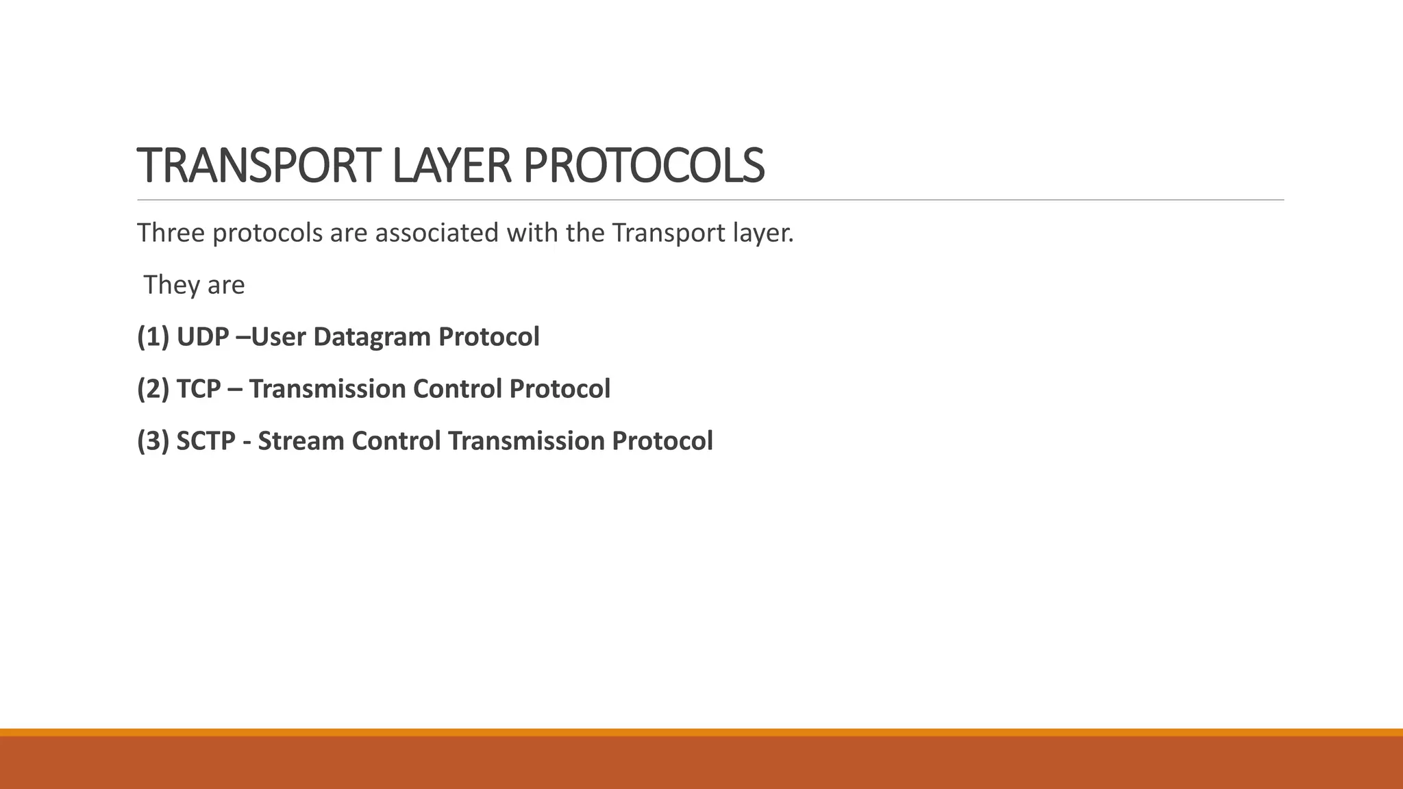 TRANSPORT LAYER PROTOCOLS
Three protocols are associated with the Transport layer.
They are
(1) UDP –User Datagram Protocol
(2) TCP – Transmission Control Protocol
(3) SCTP - Stream Control Transmission Protocol
 