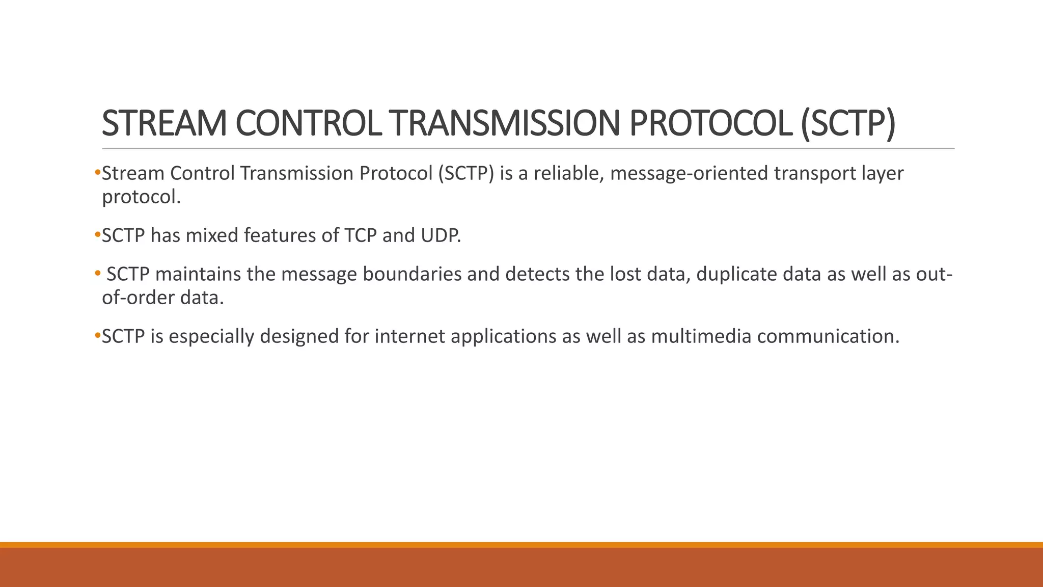STREAM CONTROL TRANSMISSION PROTOCOL (SCTP)
•Stream Control Transmission Protocol (SCTP) is a reliable, message-oriented transport layer
protocol.
•SCTP has mixed features of TCP and UDP.
• SCTP maintains the message boundaries and detects the lost data, duplicate data as well as out-
of-order data.
•SCTP is especially designed for internet applications as well as multimedia communication.
 