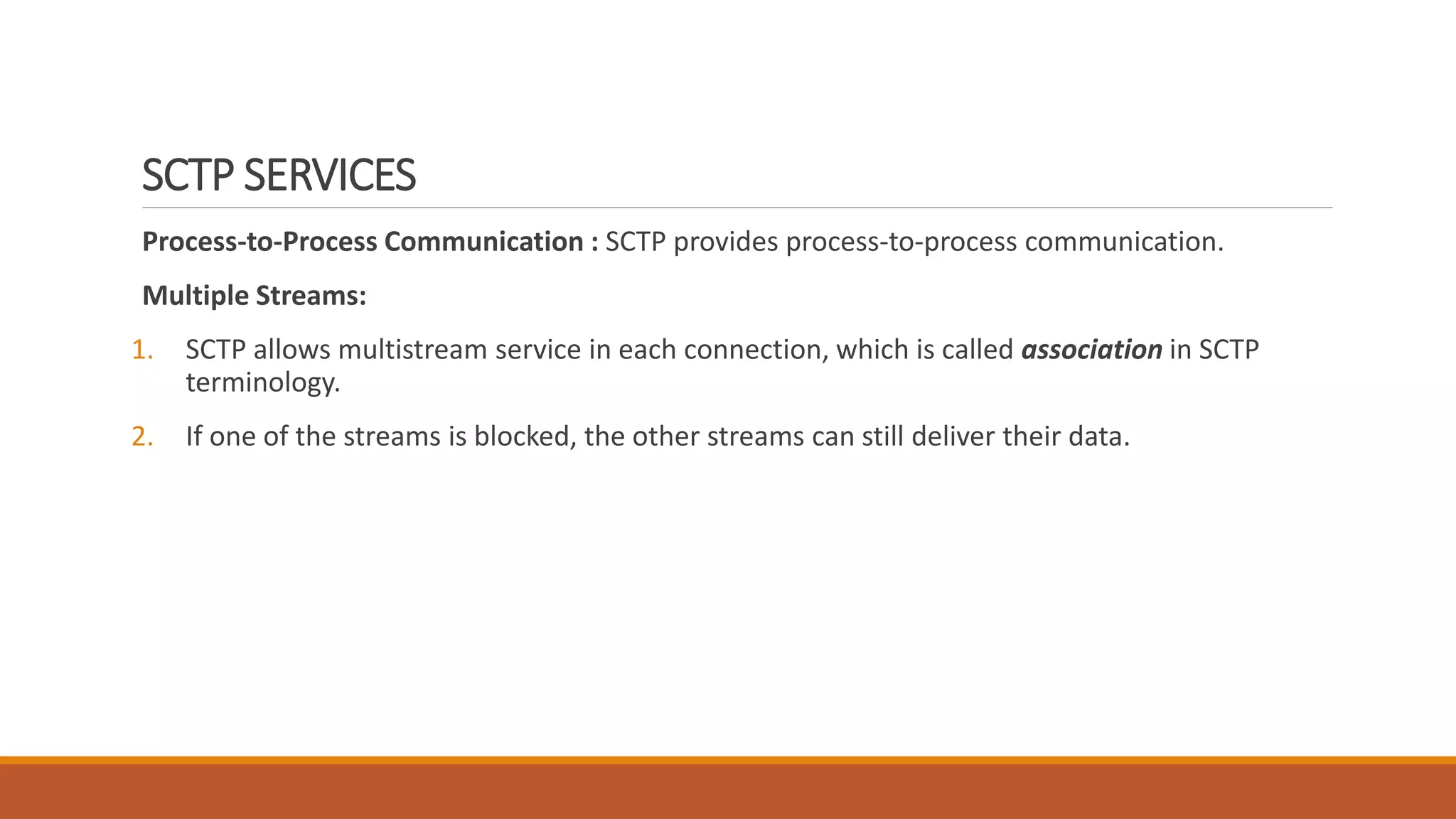 SCTP SERVICES
Process-to-Process Communication : SCTP provides process-to-process communication.
Multiple Streams:
1. SCTP allows multistream service in each connection, which is called association in SCTP
terminology.
2. If one of the streams is blocked, the other streams can still deliver their data.
 