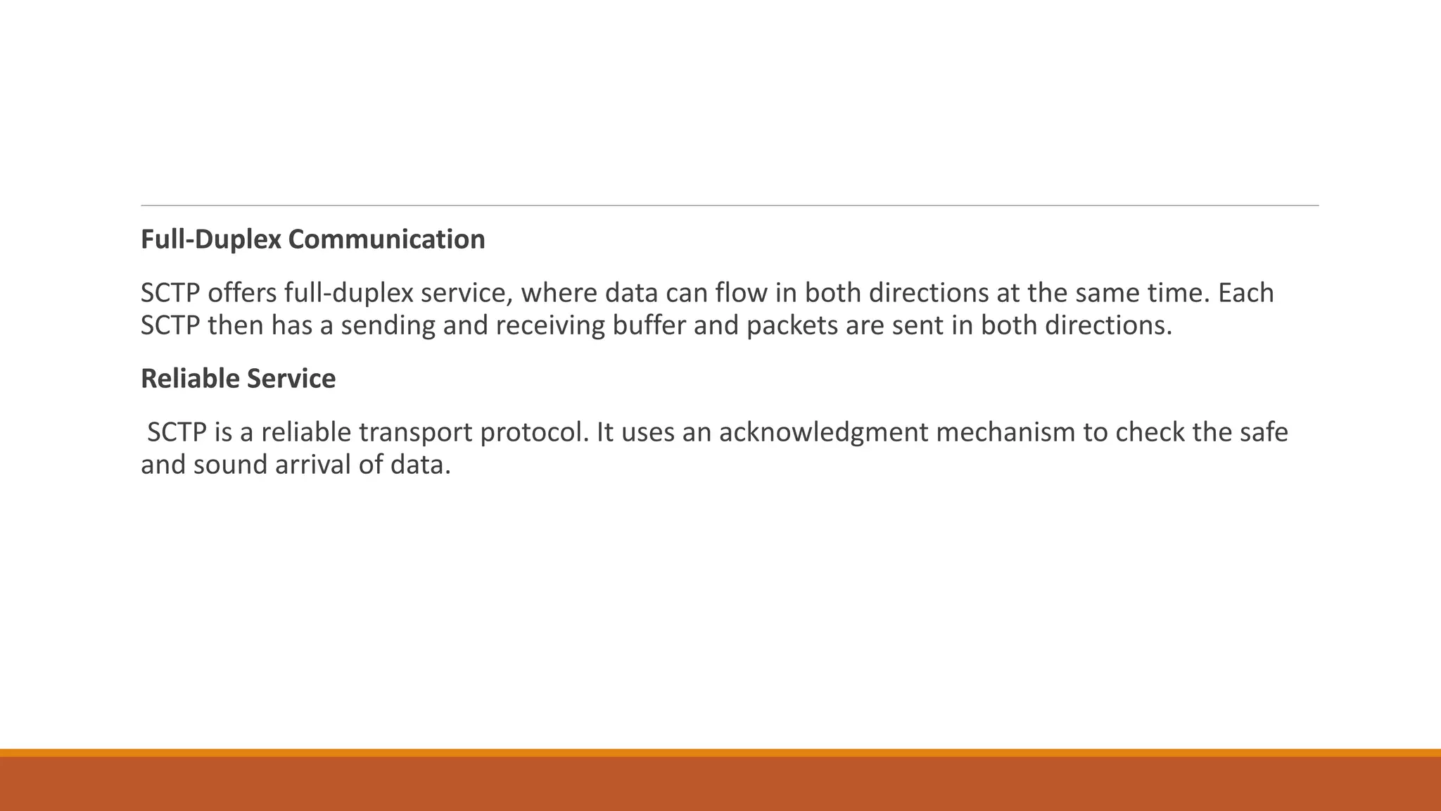 Full-Duplex Communication
SCTP offers full-duplex service, where data can flow in both directions at the same time. Each
SCTP then has a sending and receiving buffer and packets are sent in both directions.
Reliable Service
SCTP is a reliable transport protocol. It uses an acknowledgment mechanism to check the safe
and sound arrival of data.
 