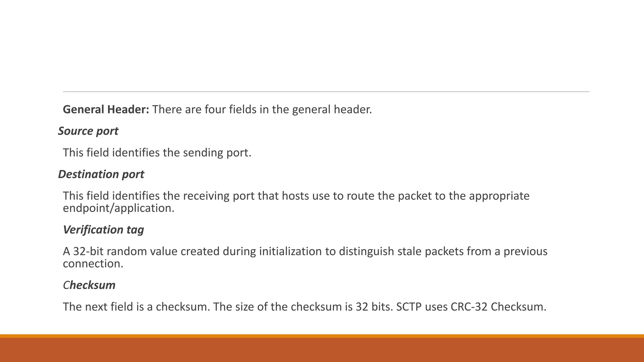 General Header: There are four fields in the general header.
Source port
This field identifies the sending port.
Destination port
This field identifies the receiving port that hosts use to route the packet to the appropriate
endpoint/application.
Verification tag
A 32-bit random value created during initialization to distinguish stale packets from a previous
connection.
Checksum
The next field is a checksum. The size of the checksum is 32 bits. SCTP uses CRC-32 Checksum.
 