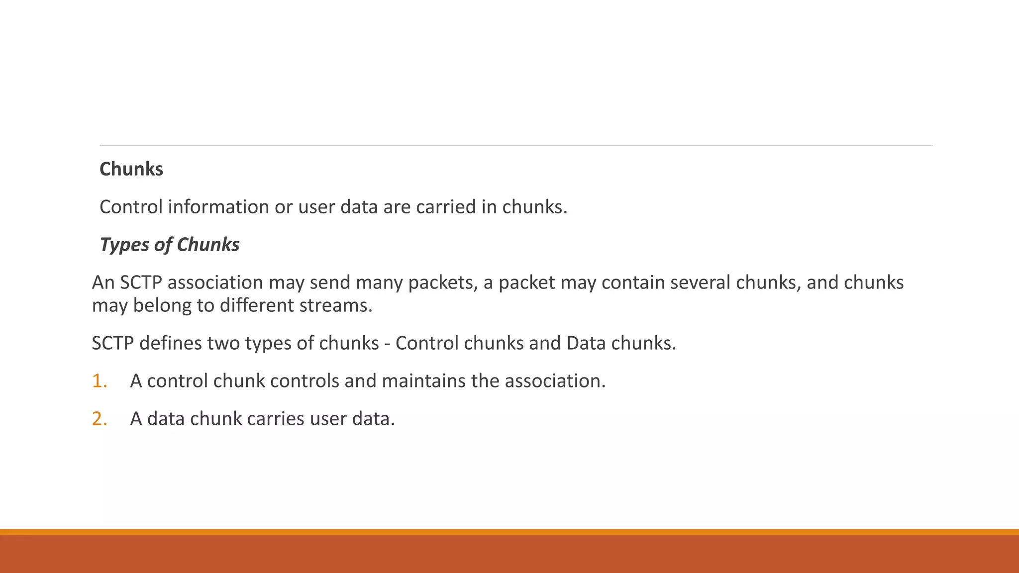 Chunks
Control information or user data are carried in chunks.
Types of Chunks
An SCTP association may send many packets, a packet may contain several chunks, and chunks
may belong to different streams.
SCTP defines two types of chunks - Control chunks and Data chunks.
1. A control chunk controls and maintains the association.
2. A data chunk carries user data.
 