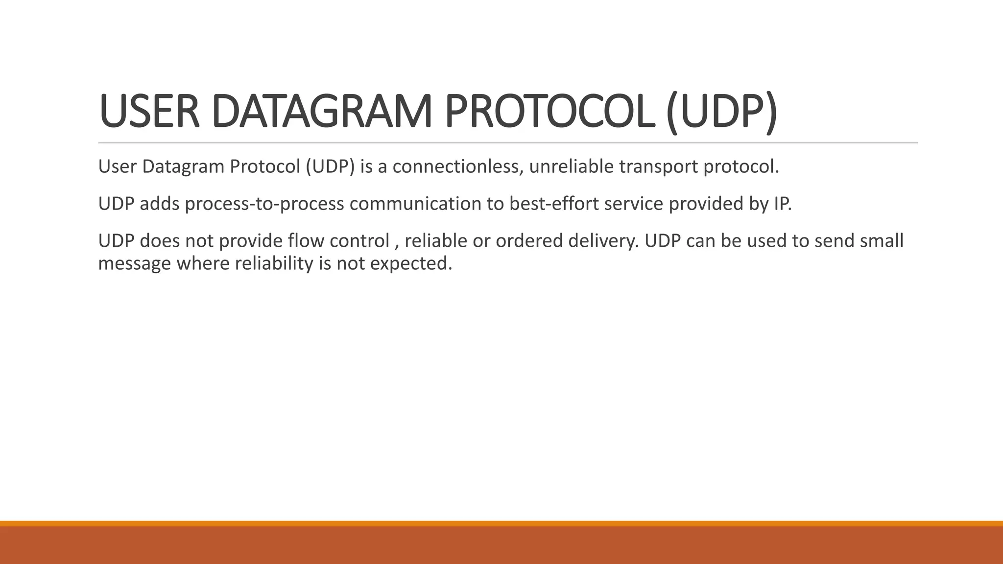 USER DATAGRAM PROTOCOL (UDP)
User Datagram Protocol (UDP) is a connectionless, unreliable transport protocol.
UDP adds process-to-process communication to best-effort service provided by IP.
UDP does not provide flow control , reliable or ordered delivery. UDP can be used to send small
message where reliability is not expected.
 