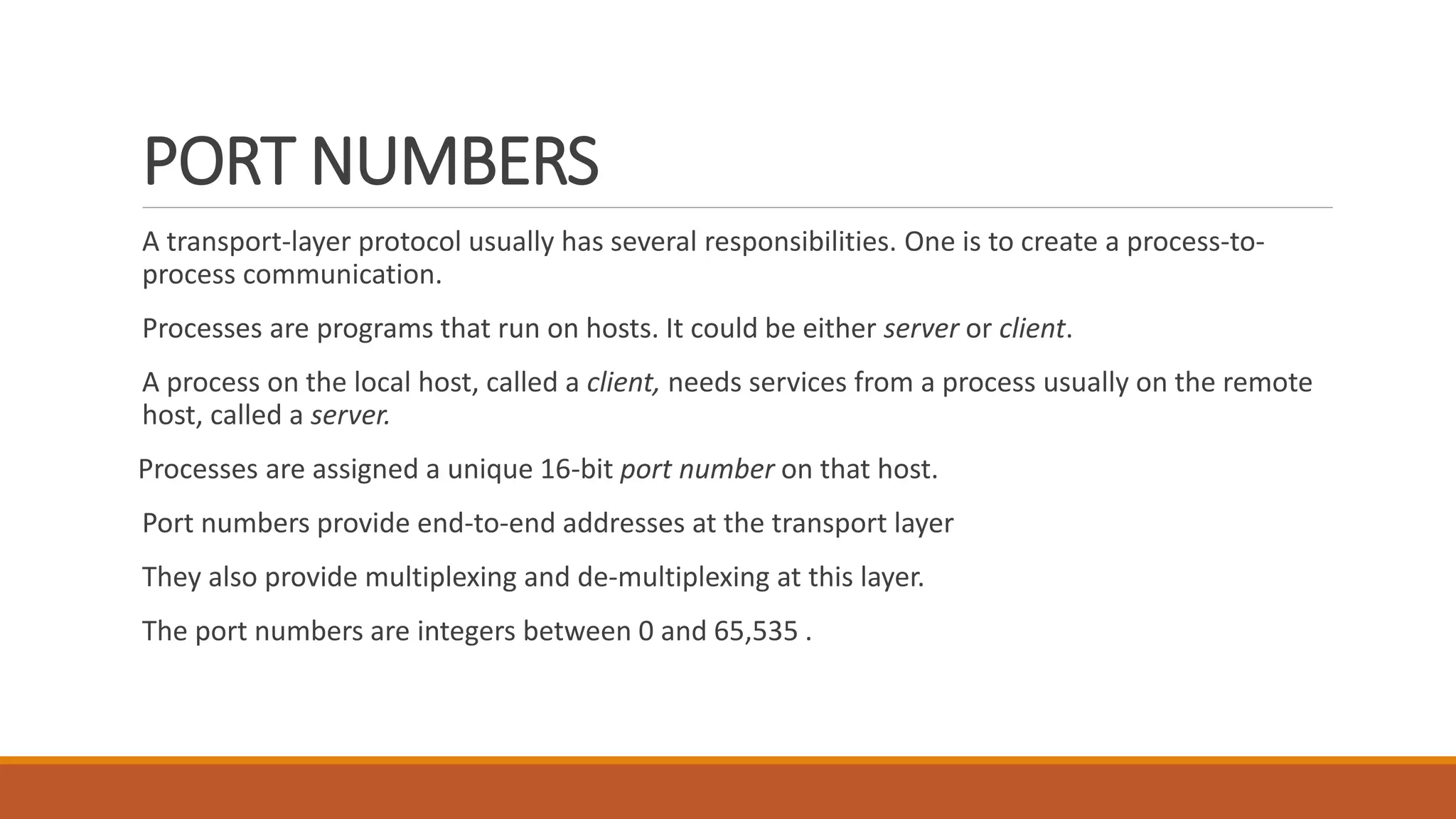 PORT NUMBERS
A transport-layer protocol usually has several responsibilities. One is to create a process-to-
process communication.
Processes are programs that run on hosts. It could be either server or client.
A process on the local host, called a client, needs services from a process usually on the remote
host, called a server.
Processes are assigned a unique 16-bit port number on that host.
Port numbers provide end-to-end addresses at the transport layer
They also provide multiplexing and de-multiplexing at this layer.
The port numbers are integers between 0 and 65,535 .
 