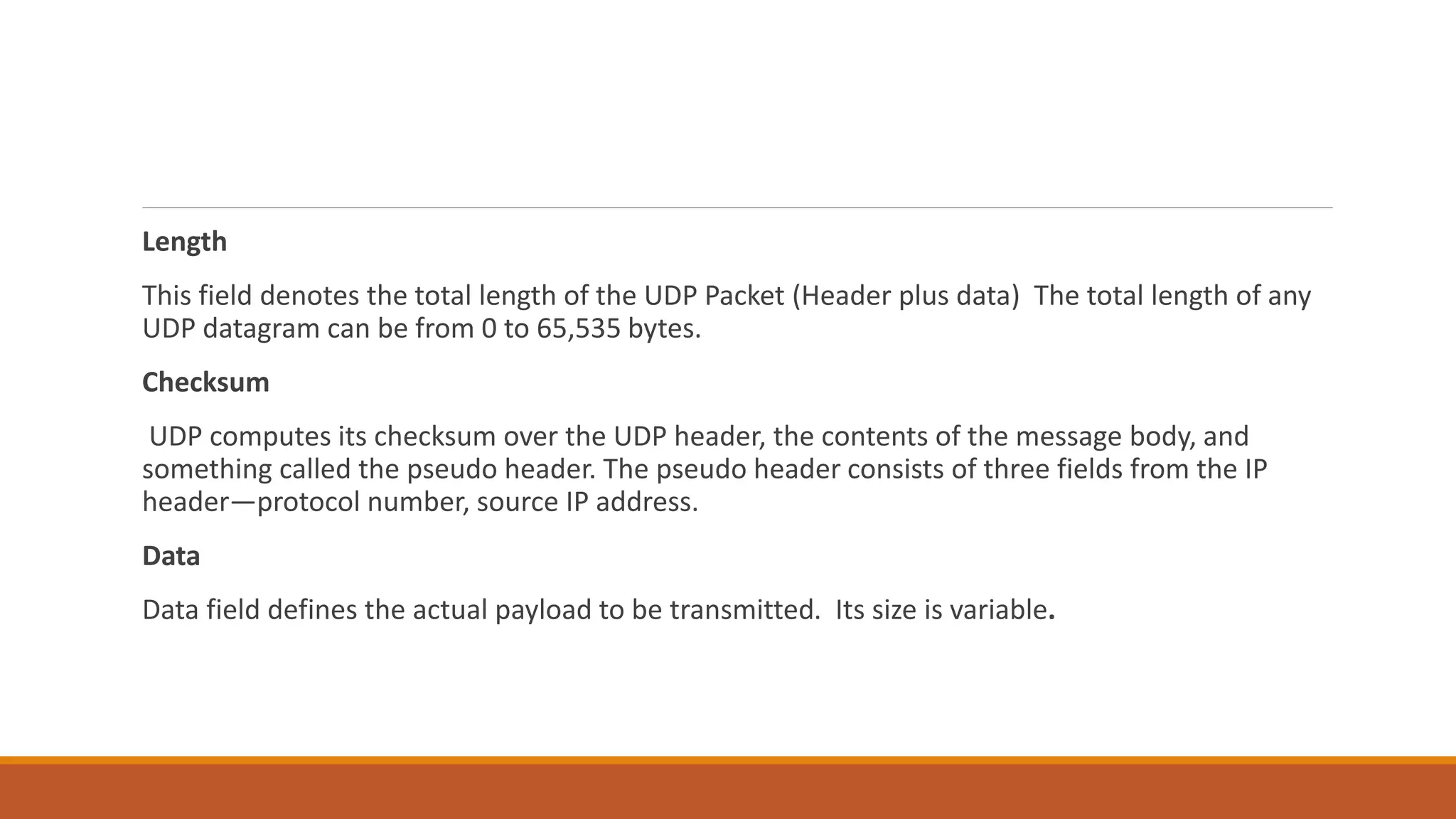 Length
This field denotes the total length of the UDP Packet (Header plus data) The total length of any
UDP datagram can be from 0 to 65,535 bytes.
Checksum
UDP computes its checksum over the UDP header, the contents of the message body, and
something called the pseudo header. The pseudo header consists of three fields from the IP
header—protocol number, source IP address.
Data
Data field defines the actual payload to be transmitted. Its size is variable.
 