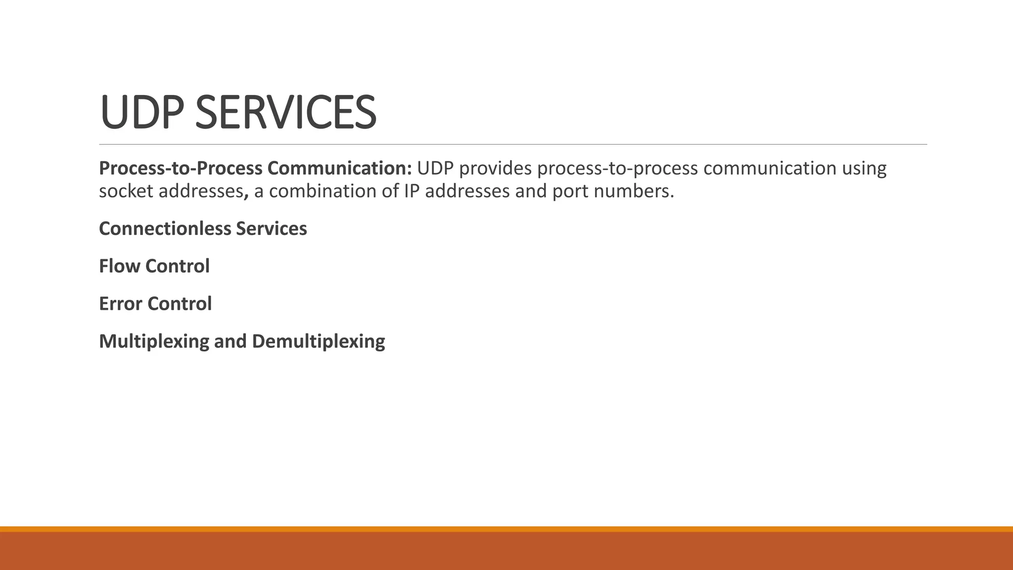 UDP SERVICES
Process-to-Process Communication: UDP provides process-to-process communication using
socket addresses, a combination of IP addresses and port numbers.
Connectionless Services
Flow Control
Error Control
Multiplexing and Demultiplexing
 